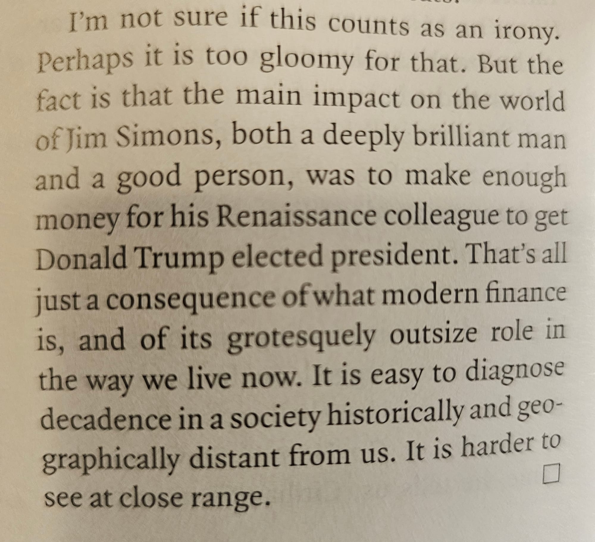 I'm not sure if this counts as an irony. Perhaps it is too gloomy for that. But the  fact is that the main impact on the world  of Jim Simons, both a deeply brilliant man  and a good person, was to make enough  money for his Renaissance colleague to get  Donald Trump elected president. That's all  Just a consequence of what modern finance  is, and of its grotesquely outsize role in  the way we live now. It is easy to diagnose  decadence in a society historically and geographically distant from us. It is harder to  see at close range.  