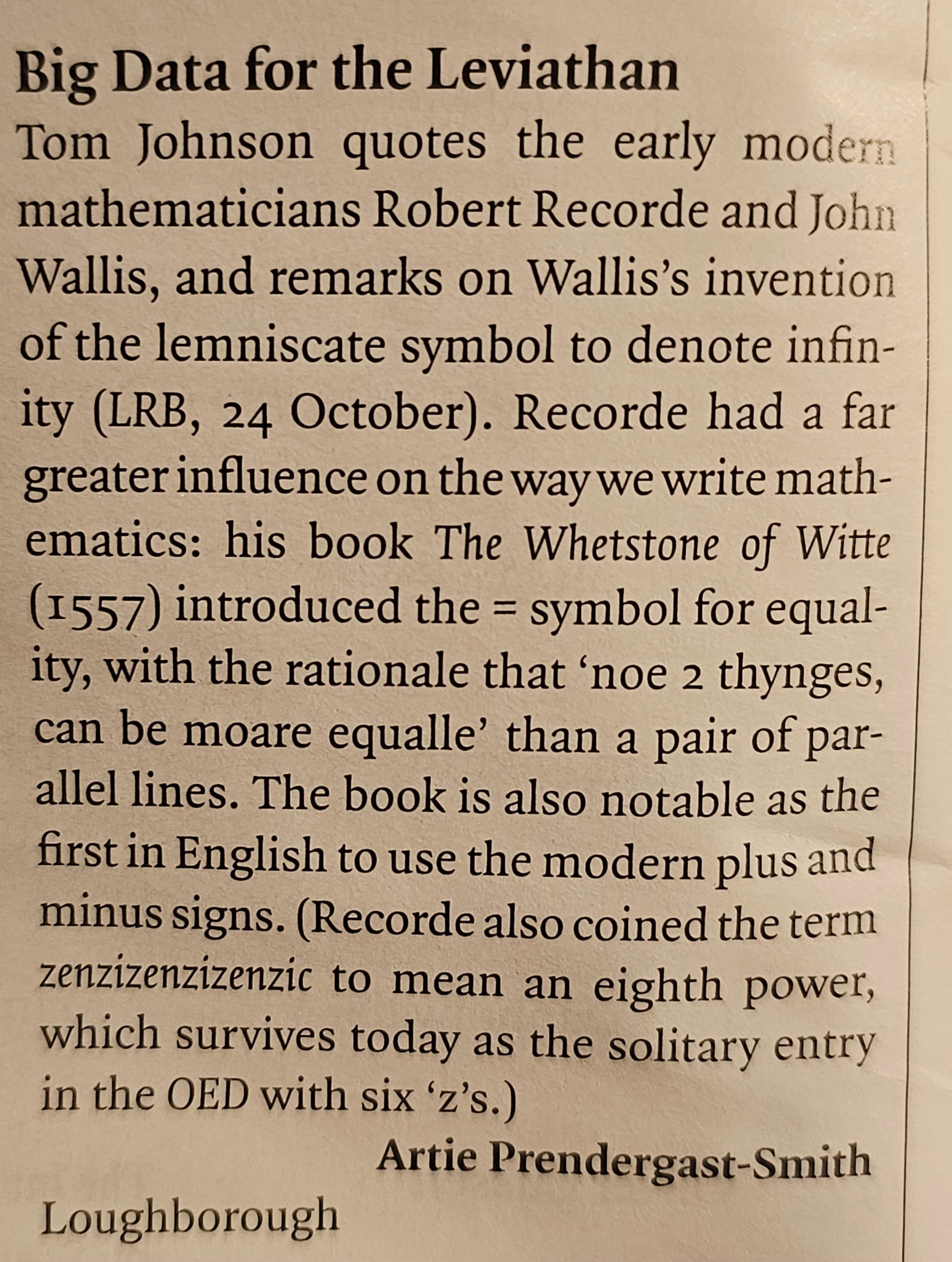 Big Data for the Leviathan Tom Johnson quotes the early modern mathematicians Robert Recorde and John Wallis, and remarks on Wallis's invention of the lemniscate symbol to denote infin- ity (LRB, 24 October). Recorde had a far greater influence on the way we write math- ematics: his book The Whetstone of Witte (I557) introduced the = symbol for equal- ity, with the rationale that ' noe 2 thynges can be moare equalle' than a pair of par- allel lines. The book is also notable as the first in English to use the modern plus and minus signs. (Recorde also coined the term zenzizenzizenzic to mean an eighth power which survives today as the solitary entry in the OED with six 'z's.) Artie Prendergast-Smith Loughborough