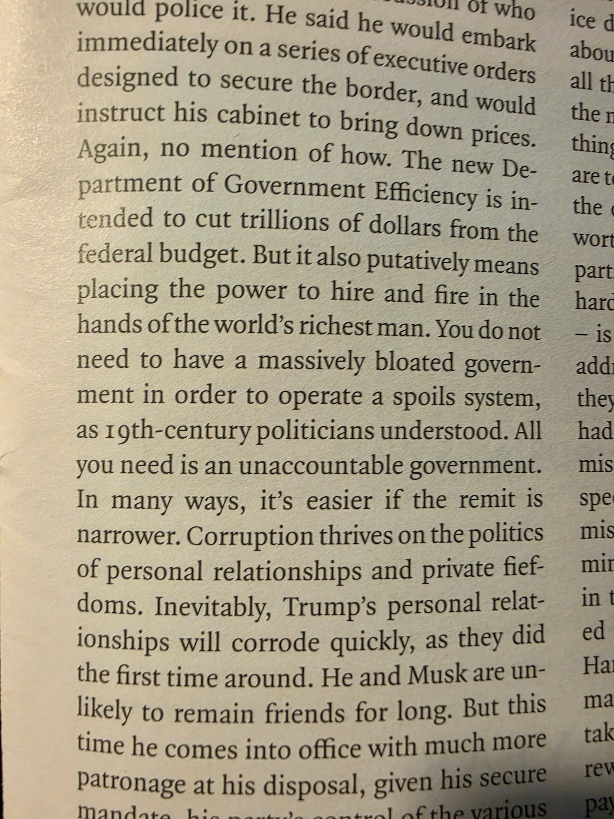 The new Department of Government Efficiency is intended to cut trillions of dollars from the federal budget. But it also putatively means placing the power to hire and fire in the hands of the worldβs richest man. You do not need to have a massively bloated government in order to operate a spoils system, as 19th-century politicians understood. All you need is an unaccountable government. In many ways, itβs easier if the remit is narrower. Corruption thrives on the politics of personal relationships and private fiefdoms. Inevitably, Trumpβs personal relationships will corrode quickly, as they did the first time around. He and Musk are unlikely to remain friends for long.